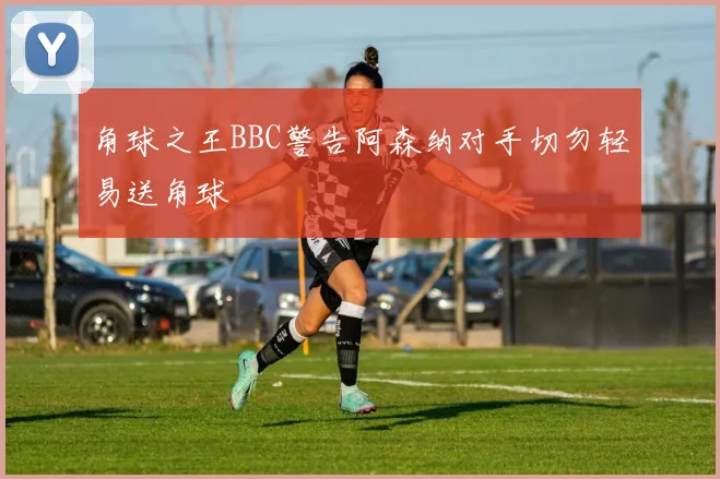 角球之王BBC警告阿森纳对手切勿轻易送角球