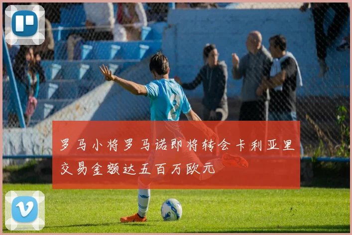 罗马小将罗马诺即将转会卡利亚里交易金额达五百万欧元
