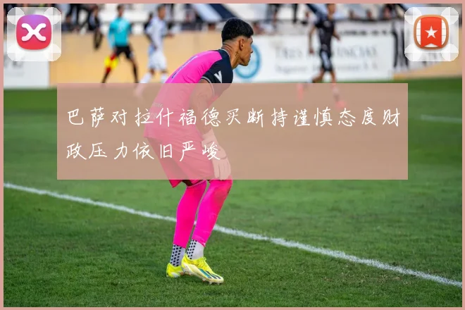 巴萨对拉什福德买断持谨慎态度财政压力依旧严峻