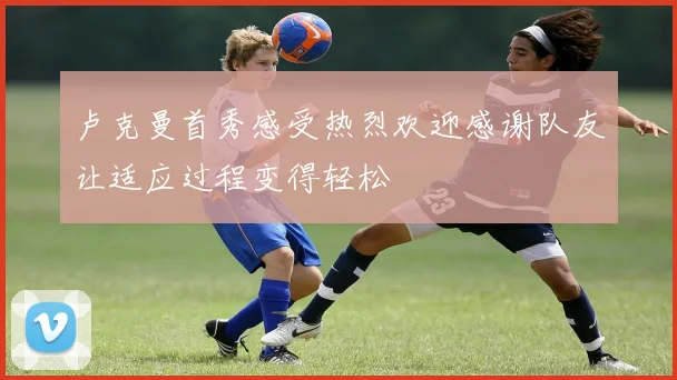 卢克曼首秀感受热烈欢迎感谢队友让适应过程变得轻松