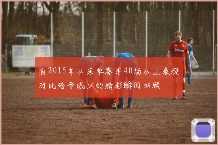 自2015年以来单赛季40场以上表现对比哈登威少的精彩瞬间回顾