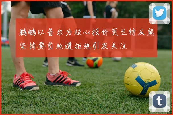 鹈鹕以普尔为核心报价莫兰特灰熊坚持要首轮遭拒绝引发关注