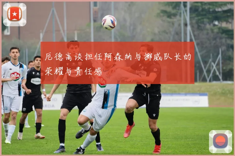厄德高谈担任阿森纳与挪威队长的荣耀与责任感