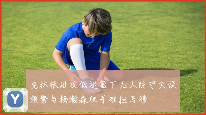 克林根进攻低迷篮下无人防守失误频繁与杨瀚森联手难挡马穆