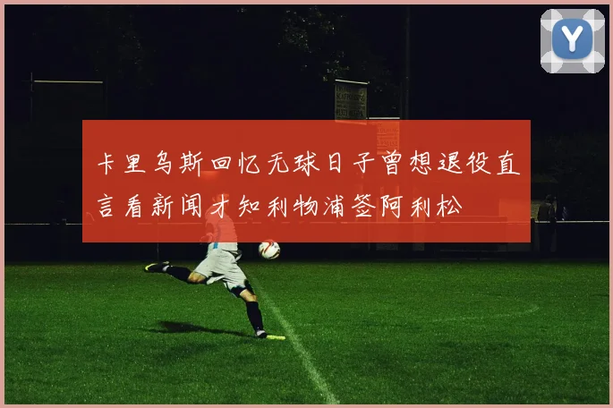 卡里乌斯回忆无球日子曾想退役直言看新闻才知利物浦签阿利松