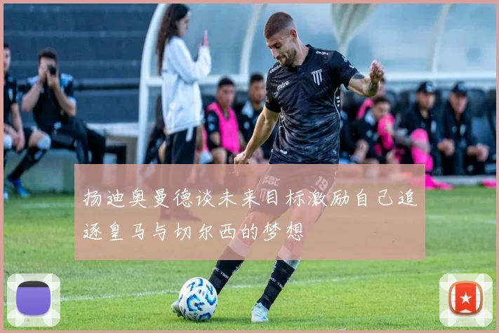 扬迪奥曼德谈未来目标激励自己追逐皇马与切尔西的梦想