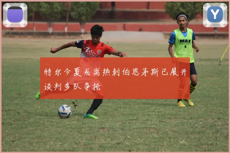 特尔今夏或离热刺伯恩茅斯已展开谈判多队争抢
